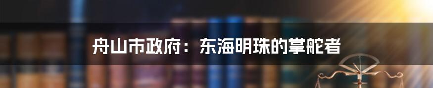 舟山市政府:东海明珠的掌舵者