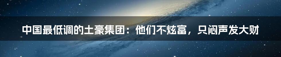 中国最低调的土豪集团:他们不炫富,只闷声发大财
