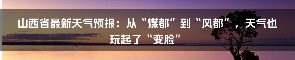 山西省最新天气预报：从“煤都”到“风都”，天气也玩起了“变脸”