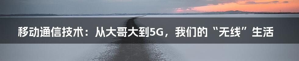 移动通信技术：从大哥大到5G，我们的“无线”生活