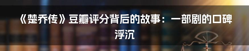 《楚乔传》豆瓣评分背后的故事:一部剧的口碑浮沉