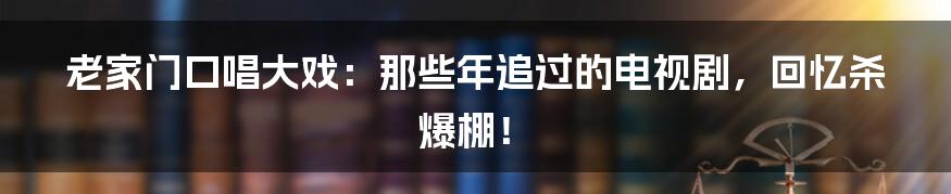 老家门口唱大戏：那些年追过的电视剧，回忆杀爆棚！