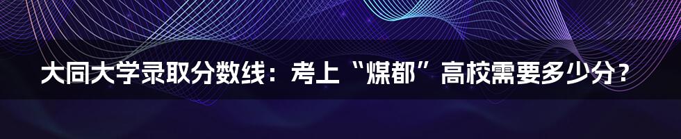 大同大学录取分数线:考上“煤都”高校需要多少分?