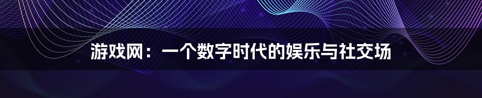 游戏网：一个数字时代的娱乐与社交场