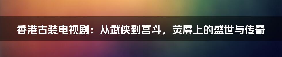 香港古装电视剧:从武侠到宫斗,荧屏上的盛世与传奇