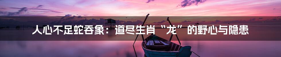 人心不足蛇吞象:道尽生肖“龙”的野心与隐患