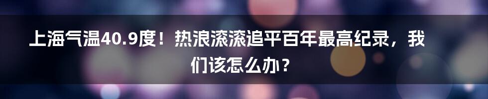 上海气温40.9度！热浪滚滚追平百年最高纪录，我们该怎么办？