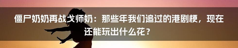 僵尸奶奶再战戈师奶：那些年我们追过的港剧梗，现在还能玩出什么花？