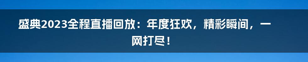盛典2023全程直播回放:年度狂欢,精彩瞬间,一网打尽!
