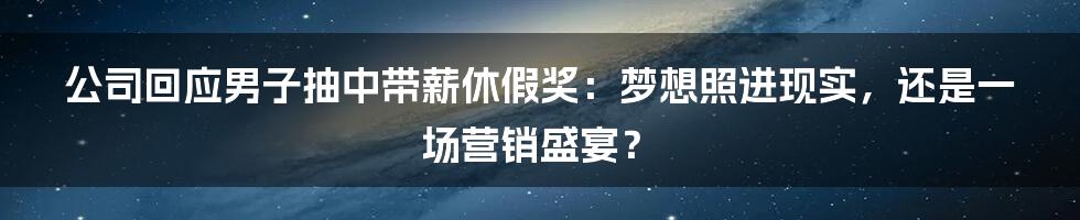 公司回应男子抽中带薪休假奖：梦想照进现实，还是一场营销盛宴？