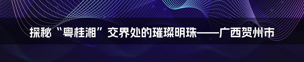 探秘“粤桂湘”交界处的璀璨明珠——广西贺州市