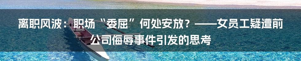 离职风波:职场“委屈”何处安放?——女员工疑遭前公司侮辱事件引发的思考