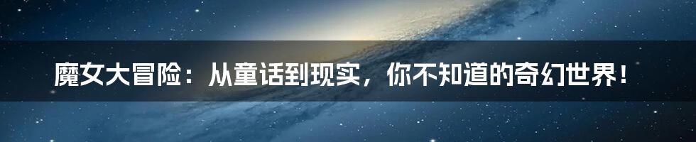 魔女大冒险:从童话到现实,你不知道的奇幻世界!