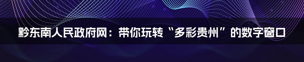黔东南人民政府网:带你玩转“多彩贵州”的数字窗口