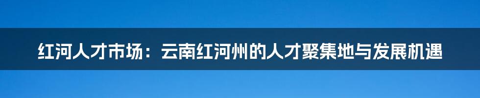 红河人才市场:云南红河州的人才聚集地与发展机遇