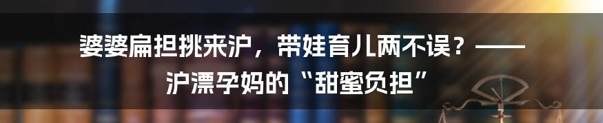 婆婆扁担挑来沪，带娃育儿两不误？—— 沪漂孕妈的“甜蜜负担”