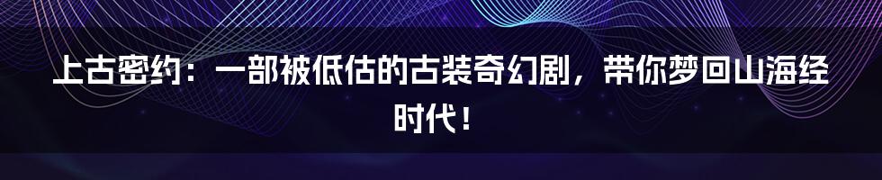 上古密约:一部被低估的古装奇幻剧,带你梦回山海经时代!