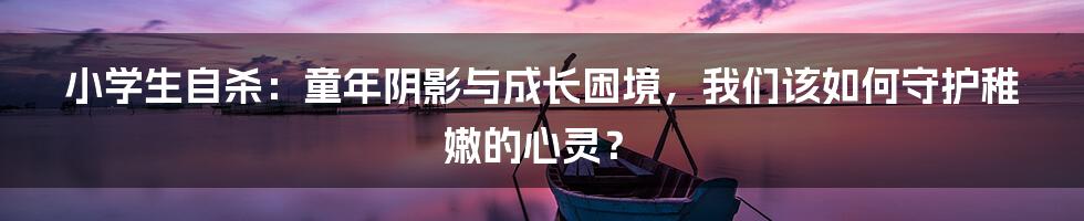 小学生自杀：童年阴影与成长困境，我们该如何守护稚嫩的心灵？