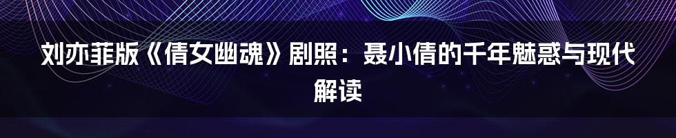刘亦菲版《倩女幽魂》剧照:聂小倩的千年魅惑与现代解读