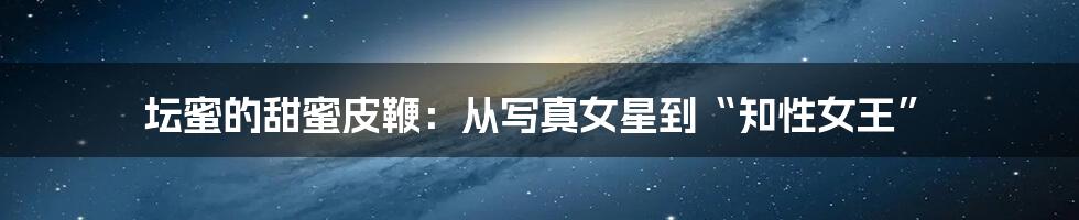 坛蜜的甜蜜皮鞭:从写真女星到“知性女王”