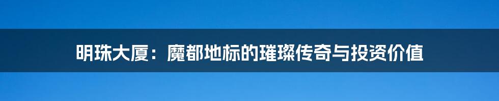明珠大厦:魔都地标的璀璨传奇与投资价值