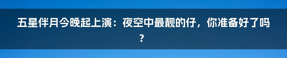五星伴月今晚起上演：夜空中最靓的仔，你准备好了吗？