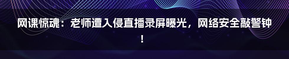 网课惊魂：老师遭入侵直播录屏曝光，网络安全敲警钟！