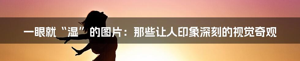 一眼就“湿”的图片:那些让人印象深刻的视觉奇观