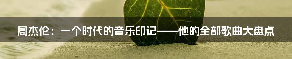 周杰伦:一个时代的音乐印记——他的全部歌曲大盘点