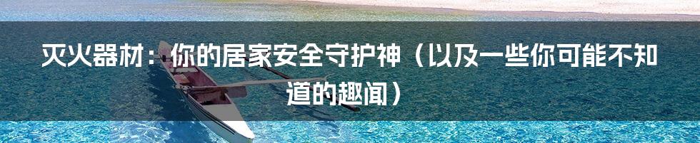 灭火器材:你的居家安全守护神(以及一些你可能不知道的趣闻)