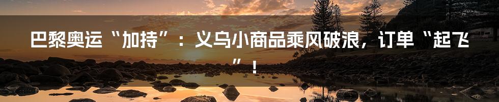 巴黎奥运“加持”:义乌小商品乘风破浪,订单“起飞”!