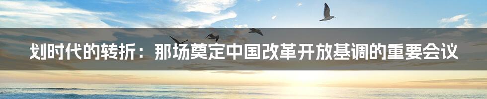 划时代的转折：那场奠定中国改革开放基调的重要会议