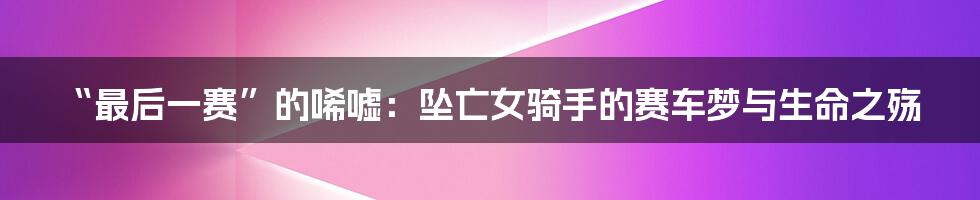 “最后一赛”的唏嘘：坠亡女骑手的赛车梦与生命之殇