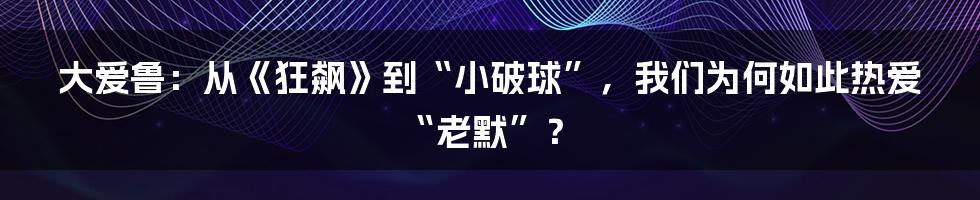 大爱鲁:从《狂飙》到“小破球”,我们为何如此热爱“老默”?