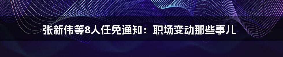 张新伟等8人任免通知:职场变动那些事儿