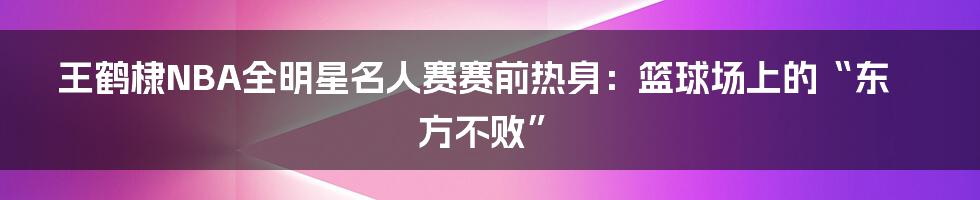 王鹤棣NBA全明星名人赛赛前热身:篮球场上的“东方不败”