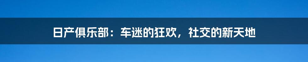 日产俱乐部：车迷的狂欢，社交的新天地