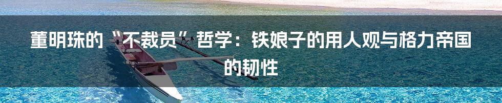 董明珠的“不裁员”哲学:铁娘子的用人观与格力帝国的韧性