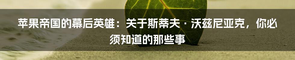 苹果帝国的幕后英雄：关于斯蒂夫·沃兹尼亚克，你必须知道的那些事