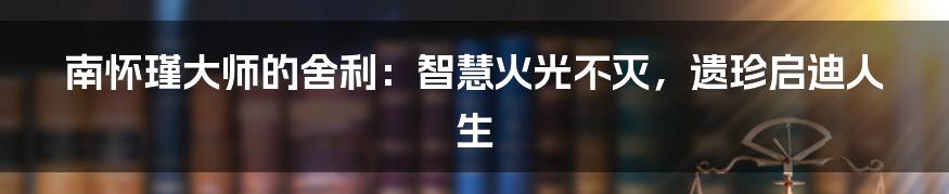 南怀瑾大师的舍利：智慧火光不灭，遗珍启迪人生