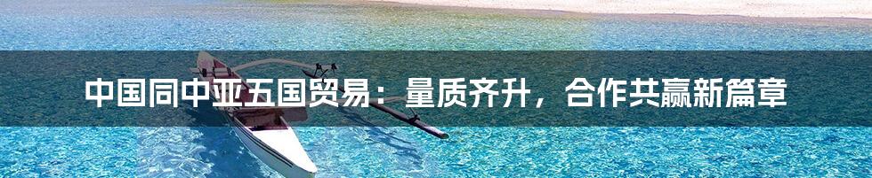 中国同中亚五国贸易:量质齐升,合作共赢新篇章