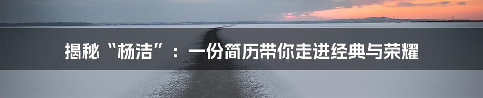 揭秘“杨洁”:一份简历带你走进经典与荣耀