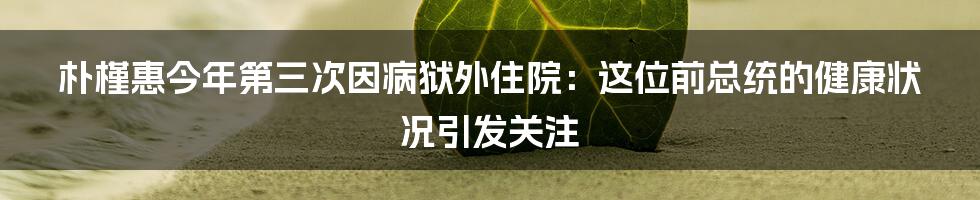 朴槿惠今年第三次因病狱外住院：这位前总统的健康状况引发关注