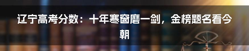 辽宁高考分数：十年寒窗磨一剑，金榜题名看今朝