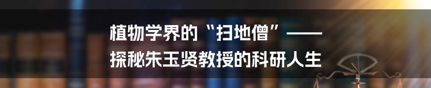 植物学界的“扫地僧”—— 探秘朱玉贤教授的科研人生
