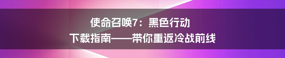 使命召唤7：黑色行动 下载指南——带你重返冷战前线