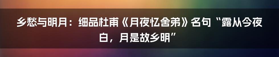 乡愁与明月:细品杜甫《月夜忆舍弟》名句“露从今夜白,月是故乡明”