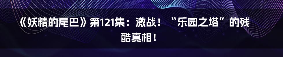 《妖精的尾巴》第121集：激战！“乐园之塔”的残酷真相！