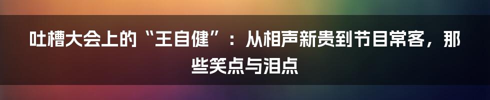 吐槽大会上的“王自健”：从相声新贵到节目常客，那些笑点与泪点