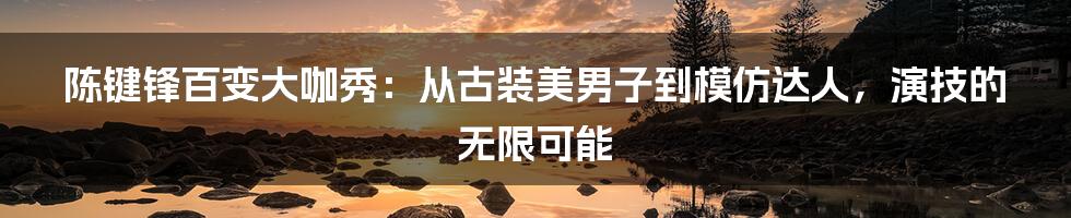 陈键锋百变大咖秀：从古装美男子到模仿达人，演技的无限可能